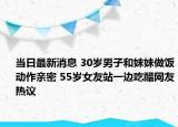 当日最新消息 30岁男子和妹妹做饭动作亲密 55岁女友站一边吃醋网友热议