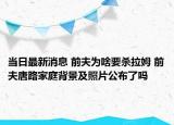 当日最新消息 前夫为啥要杀拉姆 前夫唐路家庭背景及照片公布了吗