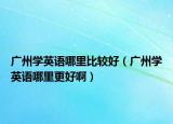 广州学英语哪里比较好（广州学英语哪里更好啊）