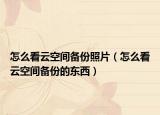 怎么看云空间备份照片（怎么看云空间备份的东西）