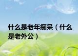什么是老年痴呆（什么是老外公）