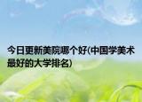 今日更新美院哪个好(中国学美术最好的大学排名)