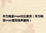 华为畅享max杜比音效（华为畅享max是双扬声器吗）