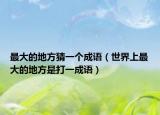 最大的地方猜一个成语（世界上最大的地方是打一成语）