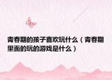 青春期的孩子喜欢玩什么（青春期里面的玩的游戏是什么）