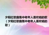 夕阳红歌曲集中老年人喜欢唱的歌（夕阳红歌曲集中老年人喜欢唱的歌）