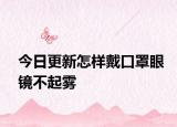 今日更新怎样戴口罩眼镜不起雾