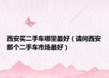 西安买二手车哪里最好（请问西安那个二手车市场最好）