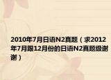 2010年7月日语N2真题（求2012年7月跟12月份的日语N2真题级谢谢）