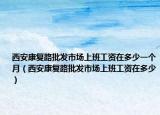 西安康复路批发市场上班工资在多少一个月（西安康复路批发市场上班工资在多少）