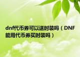 dnf代币券可以送时装吗（DNF能用代币券买时装吗）