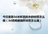 今日更新3d水杯里的水的材质怎么调（3d透明玻璃杯材质怎么调）