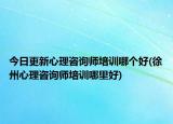 今日更新心理咨询师培训哪个好(徐州心理咨询师培训哪里好)