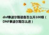 dnf泰波尔斯装备怎么升100级（DNF泰波尔斯怎么进）