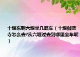 十堰东到六堰坐几路车（十堰伽蓝寺怎么去?从六堰过去到哪里坐车呢）