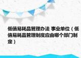 低值易耗品管理办法 事业单位（低值易耗品管理制度应由哪个部门制定）