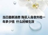当日最新消息 购买人身意外险一年多少钱  什么时候生效