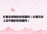 吐蕃是唐朝的附属国吗（吐蕃历史上是中国的附属国吗）