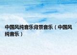中国风纯音乐背景音乐（中国风纯音乐）