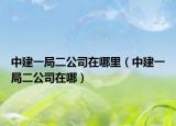 中建一局二公司在哪里（中建一局二公司在哪）