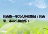 抖音录一半怎么继续录制（抖音录一半怎么换音乐）