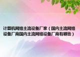 计算机网络主流设备厂家（国内主流网络设备厂商国内主流网络设备厂商有哪些）