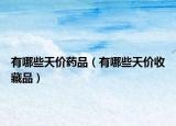 有哪些天价药品（有哪些天价收藏品）
