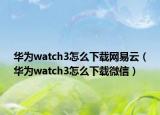 华为watch3怎么下载网易云（华为watch3怎么下载微信）