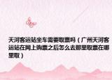 天河客运站坐车需要取票吗（广州天河客运站在网上购票之后怎么去那里取票在哪里取）