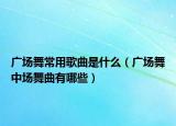 广场舞常用歌曲是什么（广场舞中场舞曲有哪些）