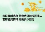 当日最新消息 首套房贷款没还清二套房能贷款吗 需要多少首付