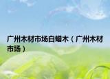 广州木材市场白蜡木（广州木材市场）