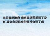 当日最新消息 南京吴阿萍抓到了没有 其究竟是谁身份图片查到了吗