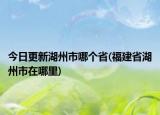 今日更新湖州市哪个省(福建省湖州市在哪里)