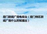 厦门新闻广场电视台（厦门特区新闻广场什么时候播出）