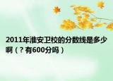 2011年淮安卫校的分数线是多少啊（? 有600分吗）