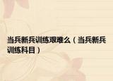 当兵新兵训练艰难么（当兵新兵训练科目）