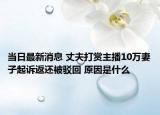 当日最新消息 丈夫打赏主播10万妻子起诉返还被驳回 原因是什么