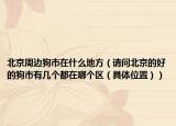 北京周边狗市在什么地方（请问北京的好的狗市有几个都在哪个区（具体位置））