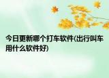 今日更新哪个打车软件(出行叫车用什么软件好)