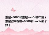 索尼a6000和索尼nex5t哪个好（索尼微单相机a6000和nex5r那个好）