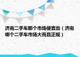 济南二手车那个市场便宜些（济南哪个二手车市场大而且正规）