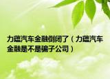 力蕴汽车金融倒闭了（力蕴汽车金融是不是骗子公司）