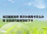 当日最新消息 首次办信用卡怎么办理 这些技巧能帮到你下卡