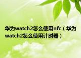 华为watch2怎么使用nfc（华为watch2怎么使用计时器）