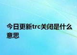 今日更新trc关闭是什么意思