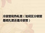冷拔管和热轧管（如何区分钢管是精扎管还是冷拔管）