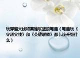 玩穿越火线和英雄联盟的电脑（电脑玩《穿越火线》和《英雄联盟》都卡该升级什么）