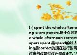 I（spent the whole afternoon correcting exam papers.是什么时态?I spent the whole afternoon correcting exam papers.spent 是spend的过去式,而correcting是correct的现在进行时呢?这句的翻译过来的改是批改还是改正?