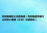 刘和刚唱的父亲歌曲是（刘和刚是带着什么样的心情唱《父亲》这首歌的）